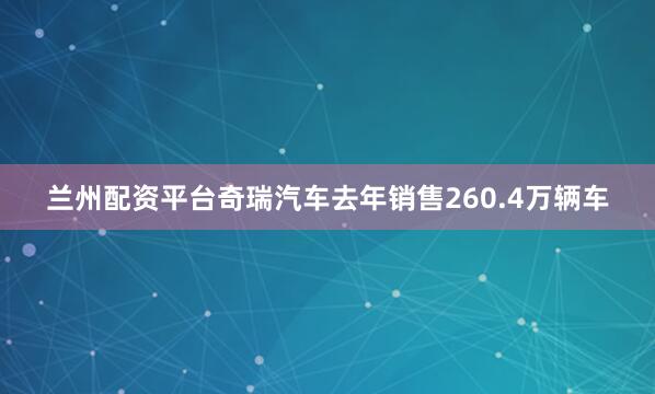 兰州配资平台奇瑞汽车去年销售260.4万辆车